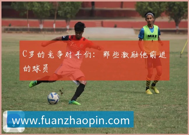 C罗的竞争对手们：那些激励他前进的球员